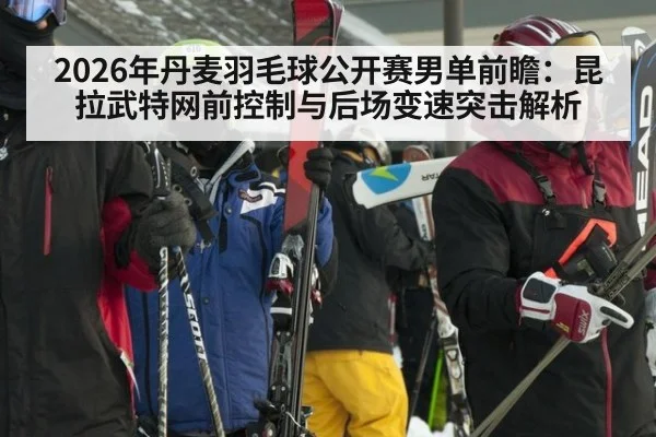 2026年丹麦羽毛球公开赛男单前瞻：昆拉武特网前控制与后场变速突击解析