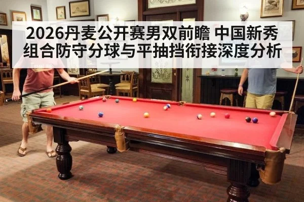 2026丹麦公开赛男双前瞻 中国新秀组合防守分球与平抽挡衔接深度分析